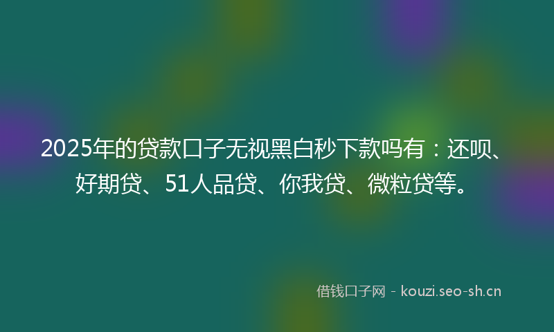 2025年的贷款口子无视黑白秒下款吗有：还呗、好期贷、51人品贷、你我贷、微粒贷等。