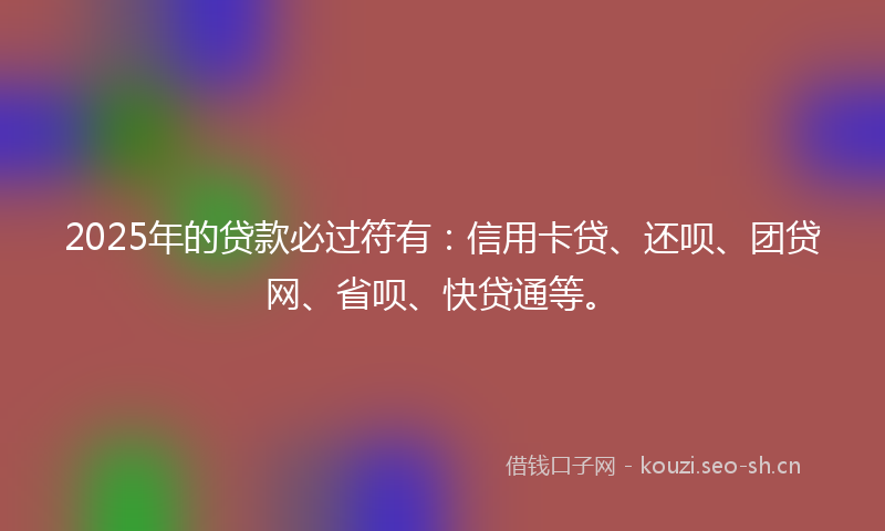 2025年的贷款必过符有：信用卡贷、还呗、团贷网、省呗、快贷通等。
