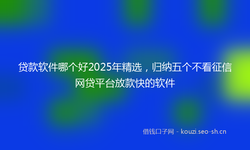 贷款软件哪个好2025年精选，归纳五个不看征信网贷平台放款快的软件