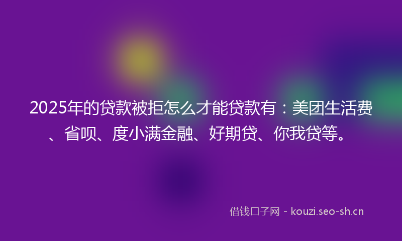 2025年的贷款被拒怎么才能贷款有：美团生活费、省呗、度小满金融、好期贷、你我贷等。