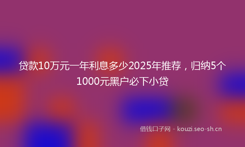 贷款10万元一年利息多少2025年推荐，归纳5个1000元黑户必下小贷