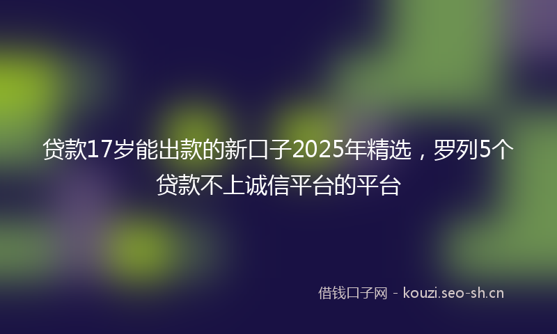 贷款17岁能出款的新口子2025年精选，罗列5个贷款不上诚信平台的平台
