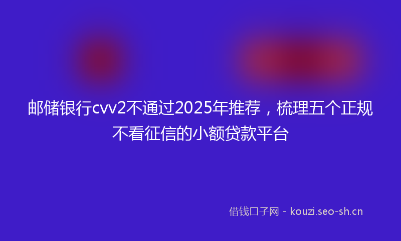 邮储银行cvv2不通过2025年推荐，梳理五个正规不看征信的小额贷款平台
