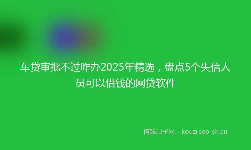 车贷审批不过咋办2025年精选，盘点5个失信人员可以借钱的网贷软件