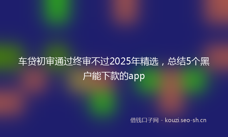 车贷初审通过终审不过2025年精选，总结5个黑户能下款的app