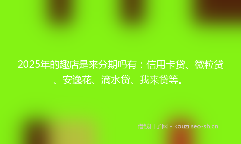 2025年的趣店是来分期吗有：信用卡贷、微粒贷、安逸花、滴水贷、我来贷等。