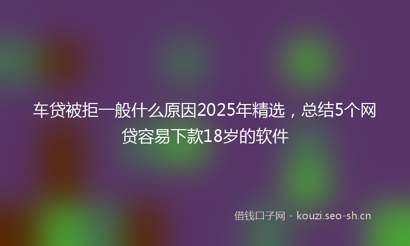 车贷被拒一般什么原因2025年精选,总结5个网贷容易下款18岁的软件