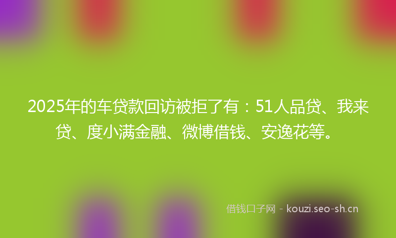 2025年的车贷款回访被拒了有：51人品贷、我来贷、度小满金融、微博借钱、安逸花等。
