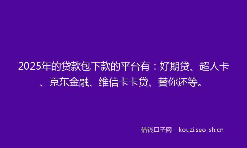 2025年的贷款包下款的平台有：好期贷、超人卡、京东金融、维信卡卡贷、替你还等。