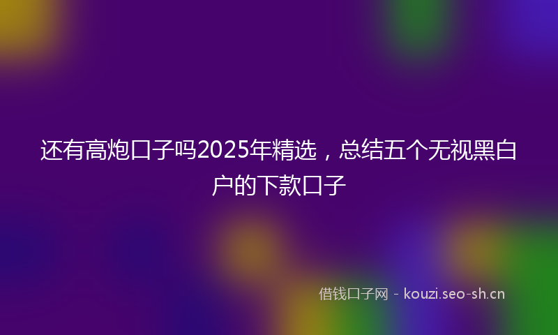 还有高炮口子吗2025年精选，总结五个无视黑白户的下款口子