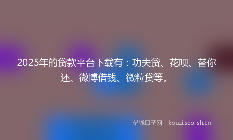 2025年的贷款平台下载有：功夫贷、花呗、替你还、微博借钱、微粒贷等。