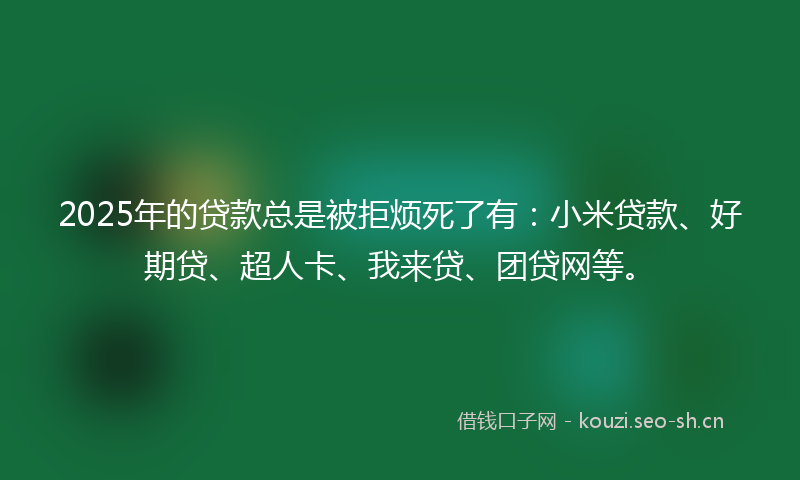 2025年的贷款总是被拒烦死了有：小米贷款、好期贷、超人卡、我来贷、团贷网等。