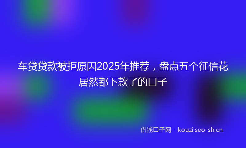 车贷贷款被拒原因2025年推荐，盘点五个征信花居然都下款了的口子