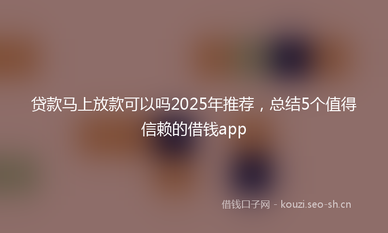 贷款马上放款可以吗2025年推荐，总结5个值得信赖的借钱app