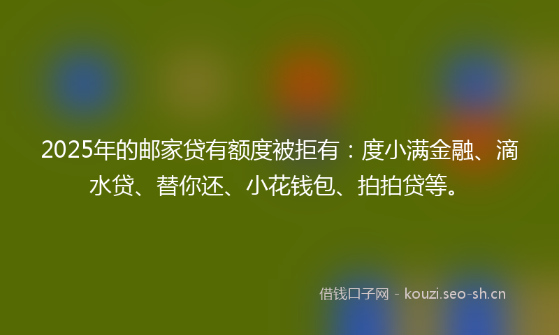 2025年的邮家贷有额度被拒有：度小满金融、滴水贷、替你还、小花钱包、拍拍贷等。