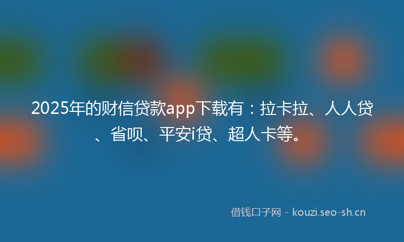 2025年的财信贷款app下载有：拉卡拉、人人贷、省呗、平安i贷、超人卡等。