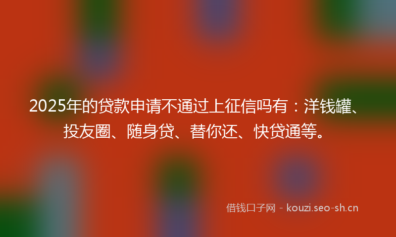 2025年的贷款申请不通过上征信吗有：洋钱罐、投友圈、随身贷、替你还、快贷通等。