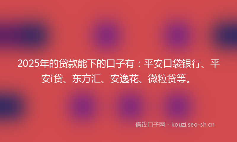 2025年的贷款能下的口子有：平安口袋银行、平安i贷、东方汇、安逸花、微粒贷等。
