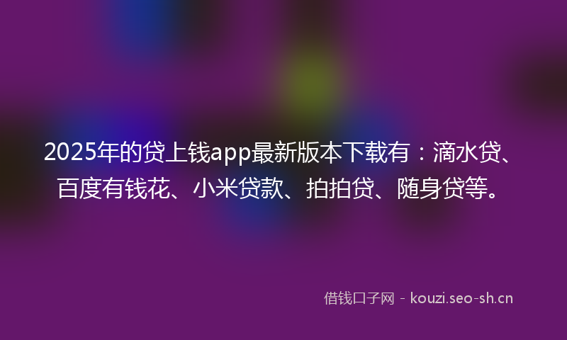 2025年的贷上钱app最新版本下载有：滴水贷、百度有钱花、小米贷款、拍拍贷、随身贷等。