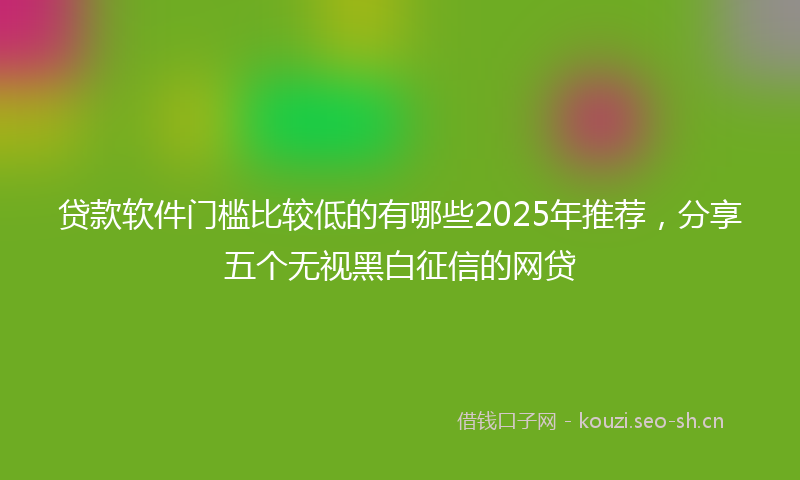 贷款软件门槛比较低的有哪些2025年推荐，分享五个无视黑白征信的网贷