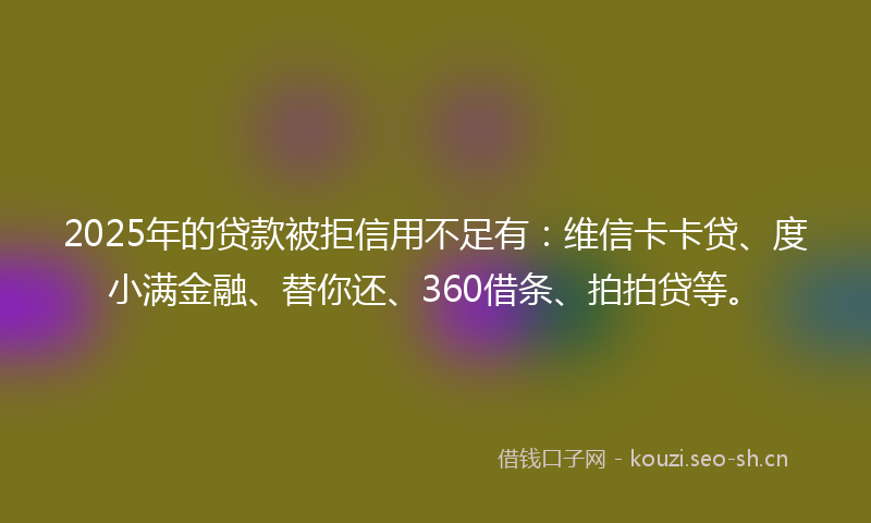 2025年的贷款被拒信用不足有：维信卡卡贷、度小满金融、替你还、360借条、拍拍贷等。