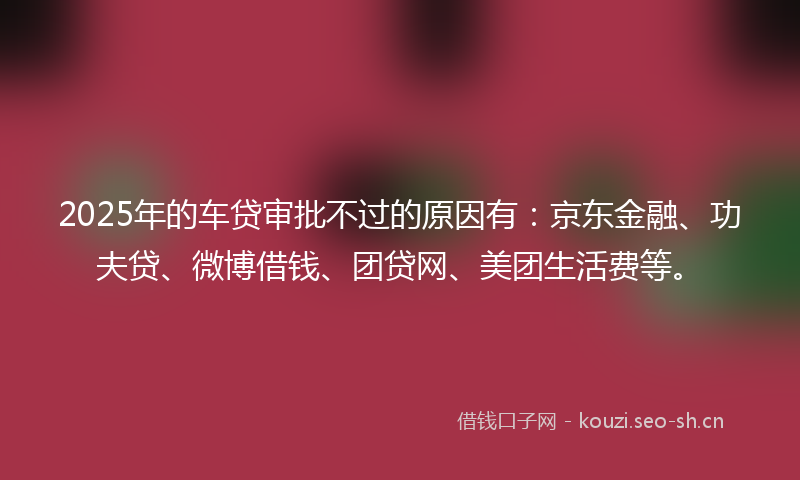 2025年的车贷审批不过的原因有：京东金融、功夫贷、微博借钱、团贷网、美团生活费等。