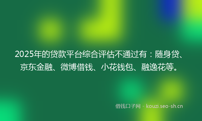 2025年的贷款平台综合评估不通过有：随身贷、京东金融、微博借钱、小花钱包、融逸花等。