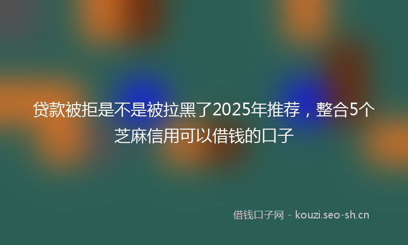 贷款被拒是不是被拉黑了2025年推荐，整合5个芝麻信用可以借钱的口子
