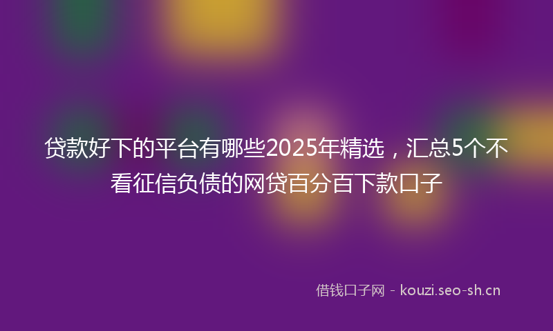 贷款好下的平台有哪些2025年精选，汇总5个不看征信负债的网贷百分百下款口子