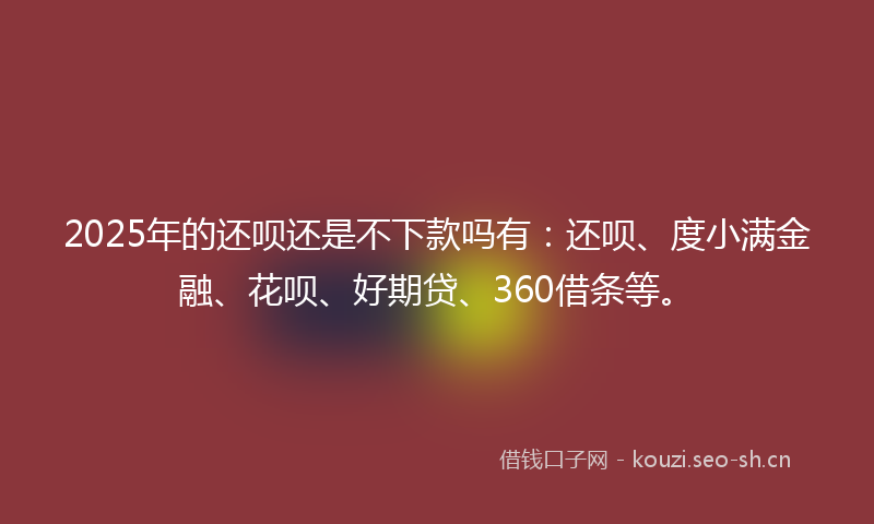 2025年的还呗还是不下款吗有:还呗、度小满金融、花呗、好期贷、360借条等。