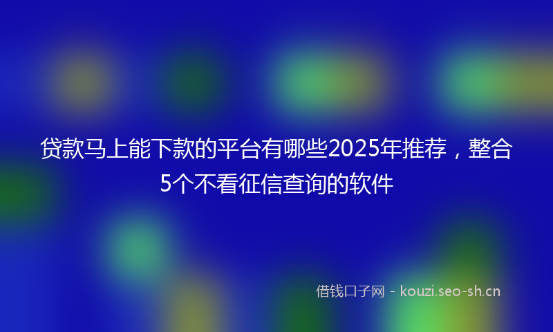 贷款马上能下款的平台有哪些2025年推荐，整合5个不看征信查询的软件