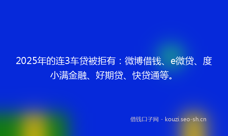 2025年的连3车贷被拒有：微博借钱、e微贷、度小满金融、好期贷、快贷通等。