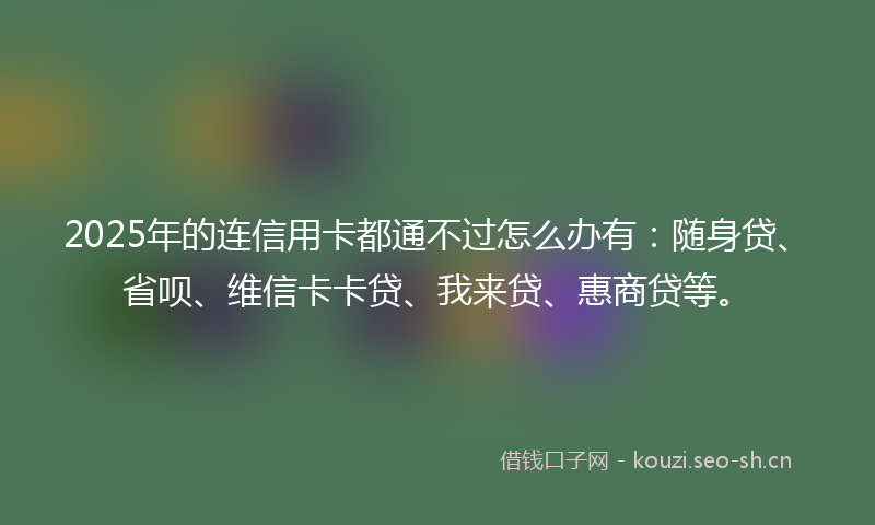 2025年的连信用卡都通不过怎么办有：随身贷、省呗、维信卡卡贷、我来贷、惠商贷等。