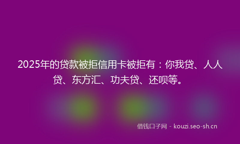 2025年的贷款被拒信用卡被拒有：你我贷、人人贷、东方汇、功夫贷、还呗等。