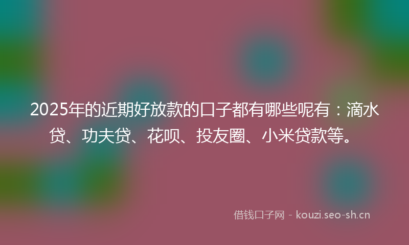 2025年的近期好放款的口子都有哪些呢有：滴水贷、功夫贷、花呗、投友圈、小米贷款等。