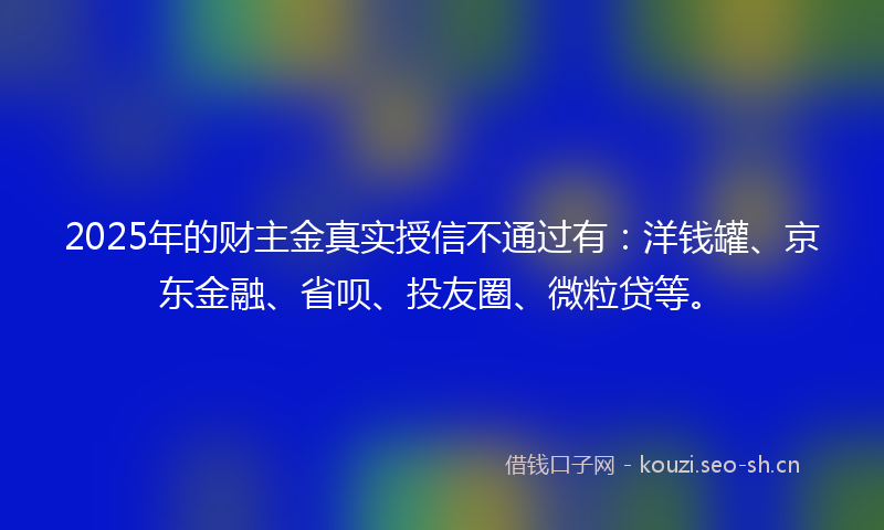 2025年的财主金真实授信不通过有：洋钱罐、京东金融、省呗、投友圈、微粒贷等。
