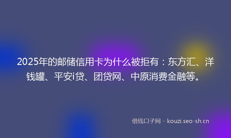 2025年的邮储信用卡为什么被拒有：东方汇、洋钱罐、平安i贷、团贷网、中原消费金融等。