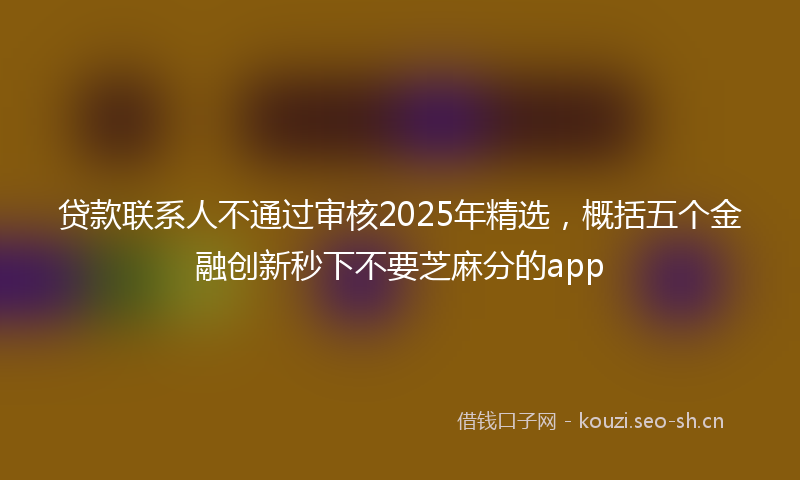 贷款联系人不通过审核2025年精选，概括五个金融创新秒下不要芝麻分的app
