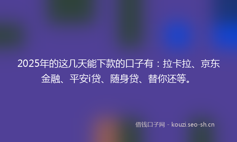 2025年的这几天能下款的口子有：拉卡拉、京东金融、平安i贷、随身贷、替你还等。