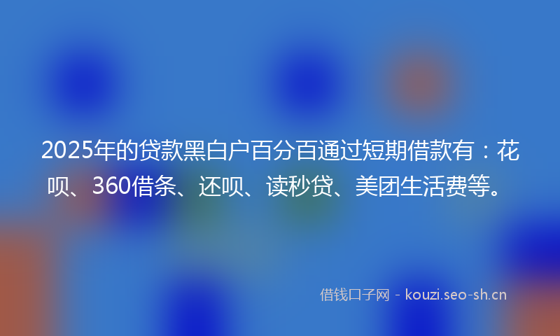 2025年的贷款黑白户百分百通过短期借款有：花呗、360借条、还呗、读秒贷、美团生活费等。