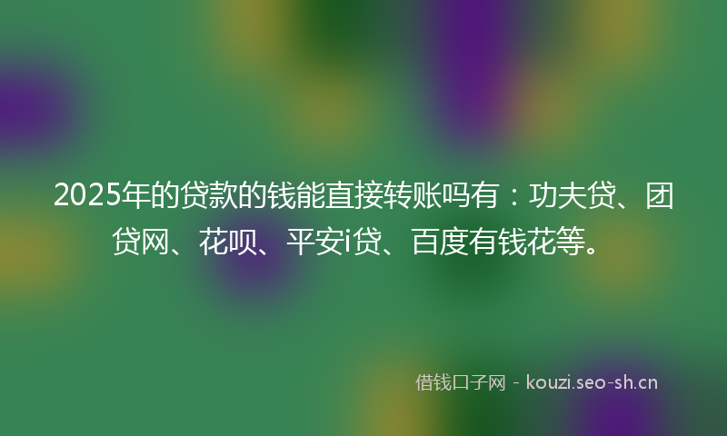 2025年的贷款的钱能直接转账吗有：功夫贷、团贷网、花呗、平安i贷、百度有钱花等。