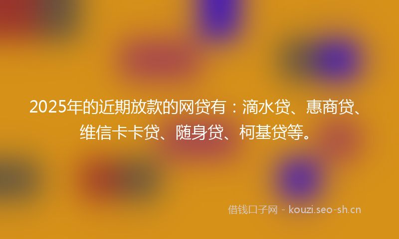 2025年的近期放款的网贷有：滴水贷、惠商贷、维信卡卡贷、随身贷、柯基贷等。