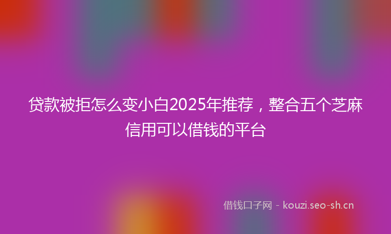 贷款被拒怎么变小白2025年推荐，整合五个芝麻信用可以借钱的平台