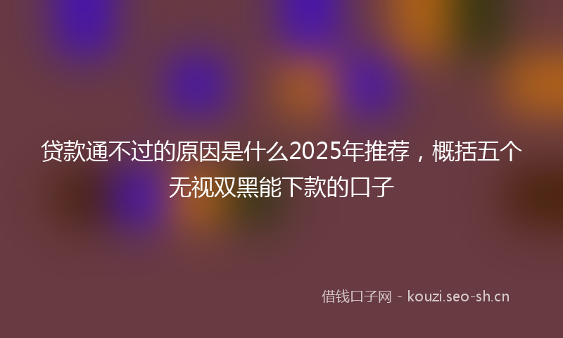 贷款通不过的原因是什么2025年推荐，概括五个无视双黑能下款的口子