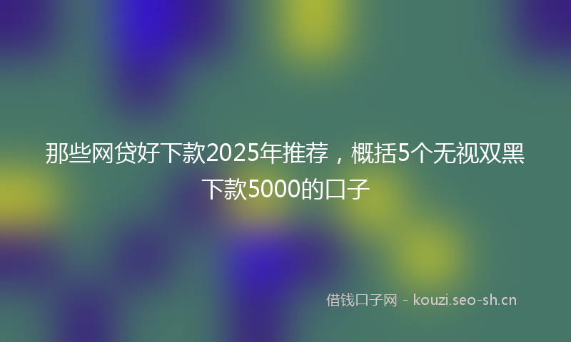 那些网贷好下款2025年推荐，概括5个无视双黑下款5000的口子