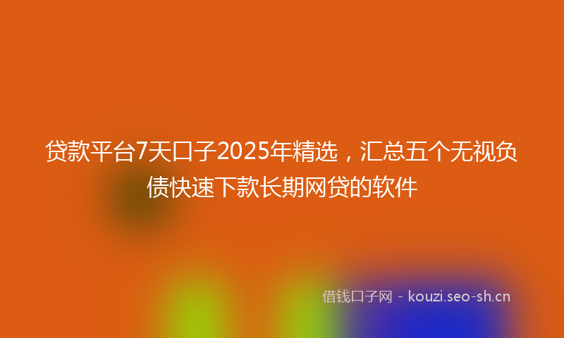 贷款平台7天口子2025年精选，汇总五个无视负债快速下款长期网贷的软件