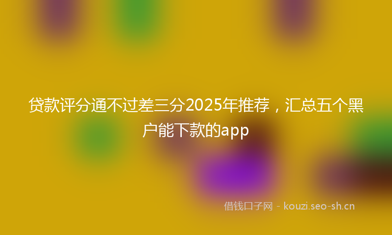 贷款评分通不过差三分2025年推荐,汇总五个黑户能下款的app