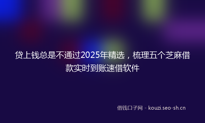 贷上钱总是不通过2025年精选，梳理五个芝麻借款实时到账速借软件