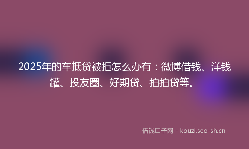 2025年的车抵贷被拒怎么办有：微博借钱、洋钱罐、投友圈、好期贷、拍拍贷等。
