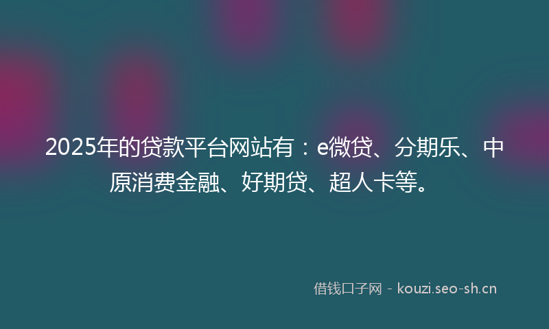 2025年的贷款平台网站有：e微贷、分期乐、中原消费金融、好期贷、超人卡等。
